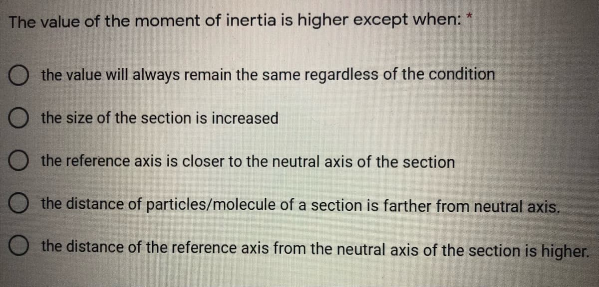 The value of the moment of inertia is higher except when:
O the value will always remain the same regardless of the condition
O the size of the section is increased
O the reference axis is closer to the neutral axis of the section
O the distance of particles/molecule of a section is farther from neutral axis.
O the distance of the reference axis from the neutral axis of the section is higher.
