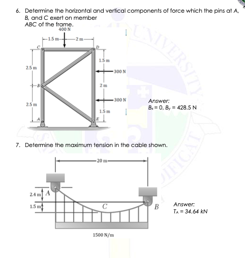 6. Determine the horizontal and vertical components of force which the pins at A,
B, and C exert on member
ABC of the frame.
400 N
F1.5 m
-2 m
1.5m
2.5 m
300 N
300 N
Answer:
2.5 m
B. = 0, By = 428.5 N
15m
7. Determine the maximum tension in the cable shown.
20 m
2.4 m A
Answer:
1.5 mt
B
TA = 34.64 kN
1500 N/m
NIVERSITY
ICALN
