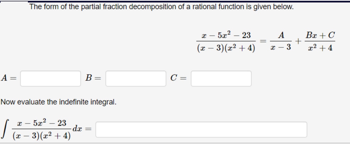 The form of the partial fraction decomposition of a rational function is given below.
х — 52? — 23
A
Bx + C
(x – 3)(x² + 4)
x² + 4
A =
B =
C =
Now evaluate the indefinite integral.
5æ?
- 23
-dx
I (z – 3)(x² + 4)
-
