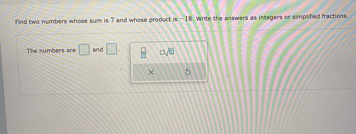 Find two numbers whose sum is 7 and whose product is – 18. Write the answers as integers or simplified fractions.
The numbers are
and
