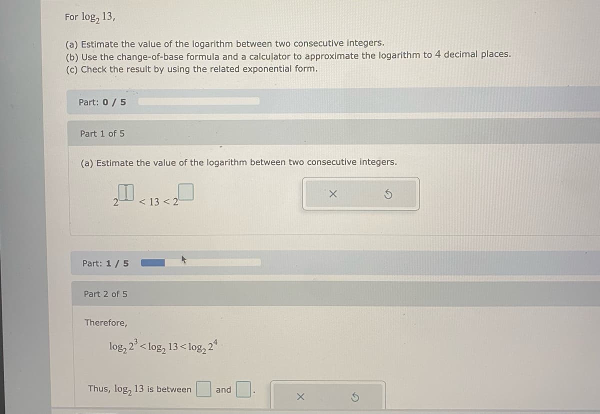 For log, 13,
(a) Estimate the value of the logarithm between two consecutive integers.
(b) Use the change-of-base formula and a calculator to approximate the logarithm to 4 decimal places.
(c) Check the result by using the related exponential form.
Part: 0/ 5
Part 1 of 5
(a) Estimate the value of the logarithm between two consecutive integers.
< 13 < 2
Part: 1/5
Part 2 of 5
Therefore,
log, 2° < log,
13< log, 2*
Thus, log2
13 is between
and
