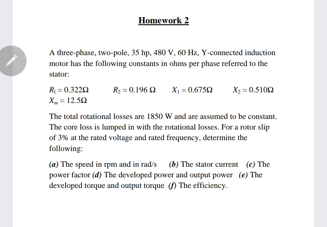 Homework 2
A three-phase, two-pole, 35 hp, 480 V, 60 Hz, Y-connected induction
motor has the following constants in ohms per phase referred to the
stator:
R = 0.322N
R2 = 0.196 Q
X1 = 0.675Q
X2 = 0.5102
Xm = 12.52
The total rotational losses are 1850 W and are assumed to be constant.
The core loss is lumped in with the rotational losses. For a rotor slip
of 3% at the rated voltage and rated frequency, determine the
following:
(a) The speed in rpm and in rad/s
(b) The stator current
(c) The
power factor (d) The developed power and output power (e) The
developed torque and output torque (f) The efficiency.
