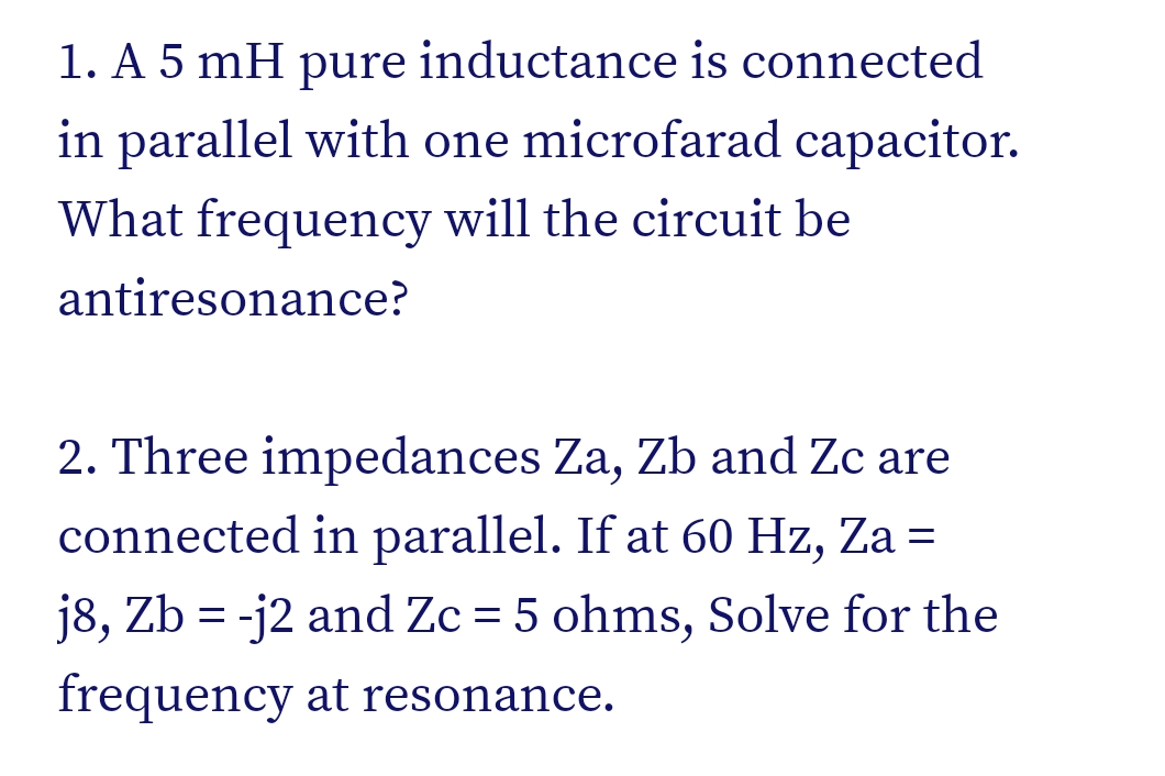 1. A 5 mH pure inductance is connected
in parallel with one microfarad capacitor.
What frequency will the circuit be
antiresonance?
2. Three impedances Za, Zb and Zc are
connected in parallel. If at 60 Hz, Za =
j8, Zb = -j2 and Zc = 5 ohms, Solve for the
frequency at resonance.
