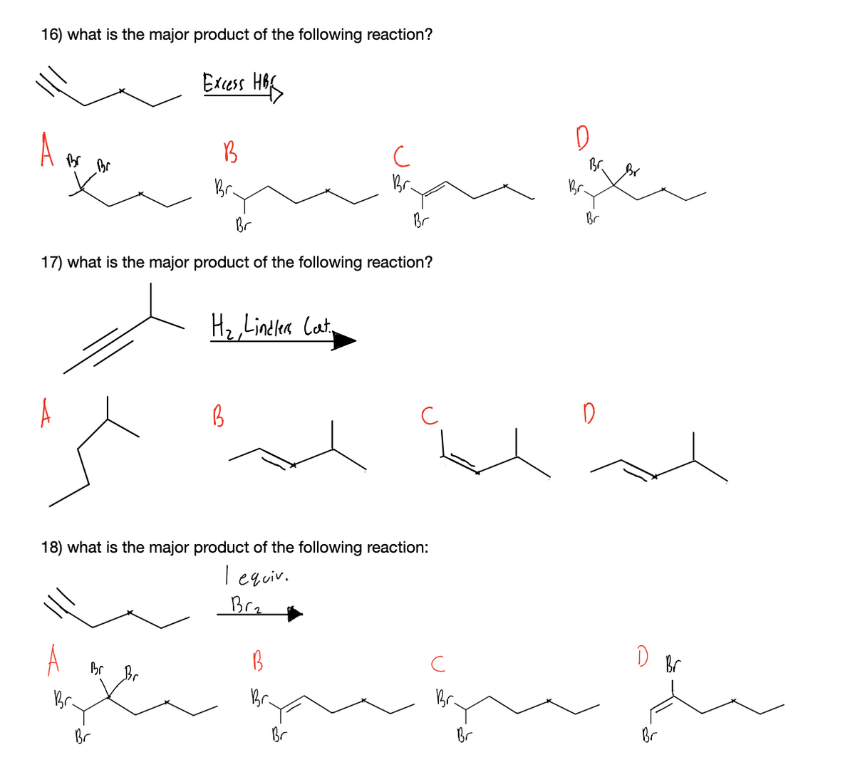 16) what is the major product of the following reaction?
Edess Hof
B
Br
Br.
Br.
Br
Br
Br
Br
17) what is the major product of the following reaction?
H2,Linelea Cat,
18) what is the major product of the following reaction:
T equiv.
Brz
D Br
Br
Br.
Br.
Br
Br
