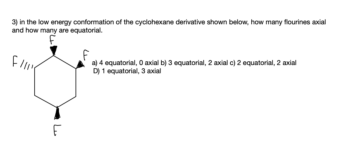 3) in the low energy conformation of the cyclohexane derivative shown below, how many flourines axial
and how many are equatorial.
a) 4 equatorial, O axial b) 3 equatorial, 2 axial c) 2 equatorial, 2 axial
D) 1 equatorial, 3 axial
