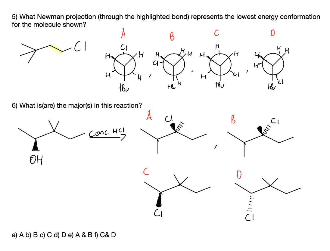 5) What Newman projection (through the highlighted bond) represents the lowest energy conformation
for the molecule shown?
CI
CI
Ha
H.
CI
6) What is(are) the major(s) in this reaction?
Conc. HCI
a) A b) B c) C d) D e) A & B f) C& D
