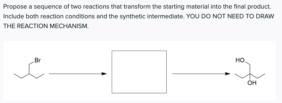 Propose a sequence of two reactions that transform the starting material into the final product.
Include both reaction conditions and the synthetic intermediate. YOU DO NOT NEED TO DRAW
THE REACTION MECHANISM.
Br
HO.
OH
