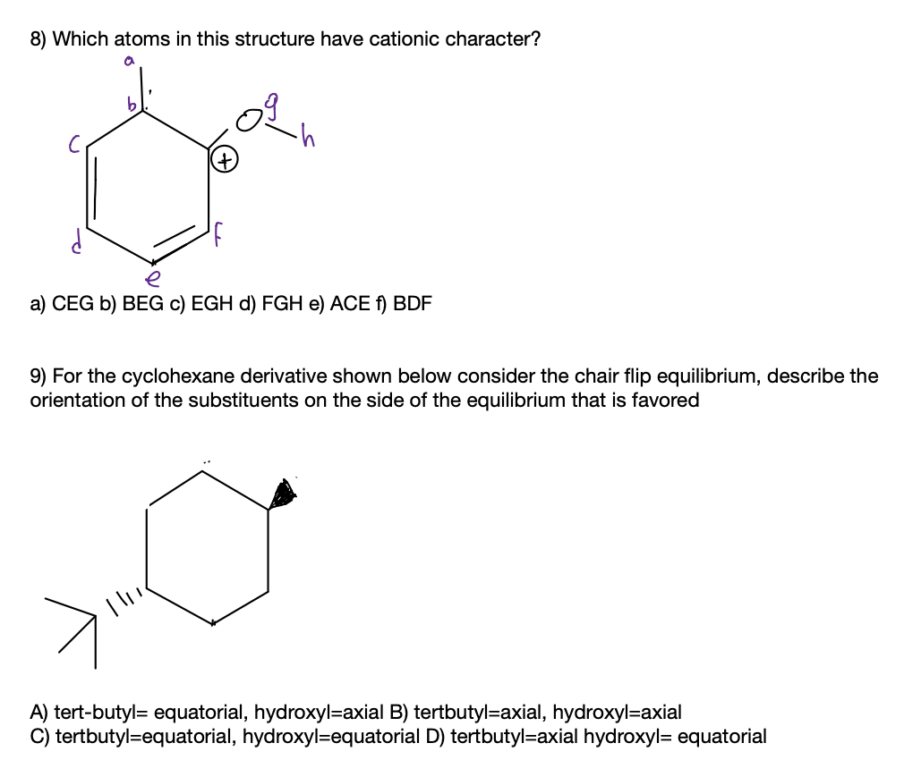 8) Which atoms in this structure have cationic character?
e
a) CEG b) BEG c) EGH d) FGH e) ACE f) BDF
9) For the cyclohexane derivative shown below consider the chair flip equilibrium, describe the
orientation of the substituents on the side of the equilibrium that is favored
A) tert-butyl= equatorial, hydroxyl=axial B) tertbutyl=axial, hydroxyl=axial
C) tertbutyl=equatorial, hydroxyl=equatorial D) tertbutyl=axial hydroxyl= equatorial
