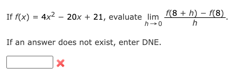 -
If f(x) = 4x² – 20x + 21, evaluate_lim_f(8 + h) − f(8)
h→0
h
If an answer does not exist, enter DNE.
X