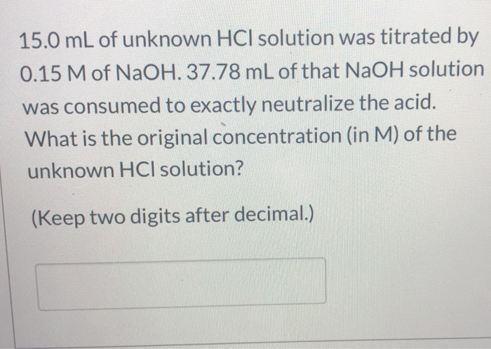 15.0 mL of unknown HCI solution was titrated by
0.15 M of NaOH. 37.78 mL of that NaOH solution
was consumed to exactly neutralize the acid.
What is the original concentration (in M) of the
unknown HCI solution?
