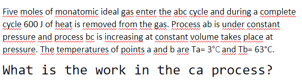 Five moles of monatomic ideal gas enter the abc cycle and during a complete
cycle 600 J of heat is removed from the gas. Process ab is under constant
pressure and process bc is increasing at constant volume takes place at
pressure. The temperatures of points a and b are Ta= 3°C and Tb= 63°C.
What is the work in the ca process?
