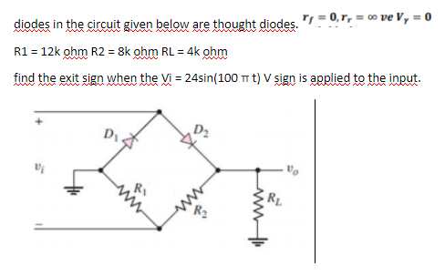 diodes in the circuit given below are thought diodes. "I = 0, r, = c0 ve Vy = 0
R1 = 12k ohm R2 = 8k ohm RL = 4k ohm
find the exit sign when the Vi = 24sin(100 T t) V sign is applied to the input.
ww
RL
