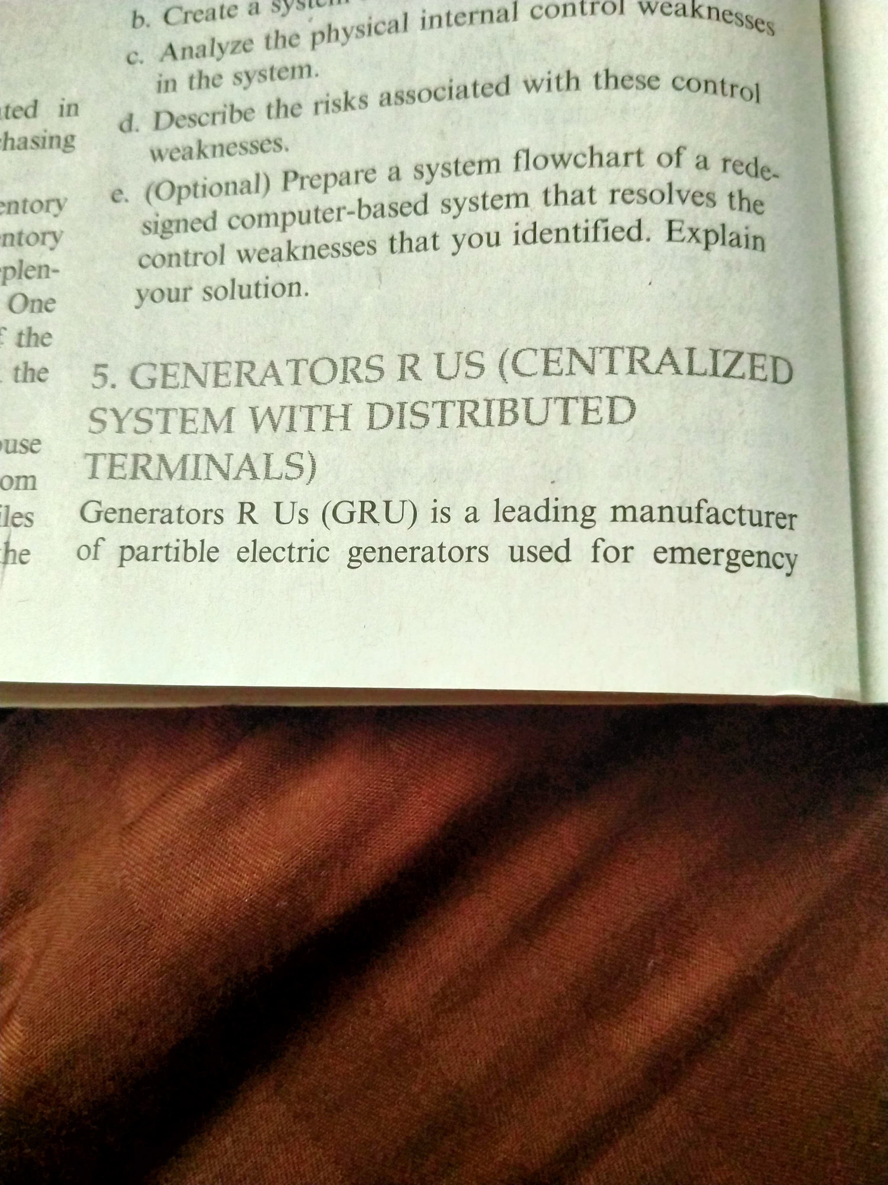 b. Create a
c. Analyze the physical internal contrôl weaknesses
in the system.
d. Describe the risks associated with these control
ted in
chasing
weaknesses.
e. (Optional) Prepare a system flowchart of a rede-
entory
ntory
plen-
One
signed computer-based system that resolves the
control weaknesses that you identified. Explain
your solution.
E the
the
5. GENERATORS R US (CENTRALIZED
SYSTEM WITH DISTRIBUTED
use
TERMINALS)
om
les
Generators R Us (GRU) is a leading manufacturer
he of partible electric generators used for emergency
