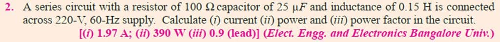 2. A series circuit with a resistor of 100 2 capacitor of 25 µF and inductance of 0.15 H is connected
across 220-V, 60-Hz supply. Calculate (i) current (ii) power and (iii) power factor in the circuit.
[(1) 1.97 A; (ii) 390 W (iii) 0.9 (lead)] (Elect. Engg. and Electronics Bangalore Univ.)
