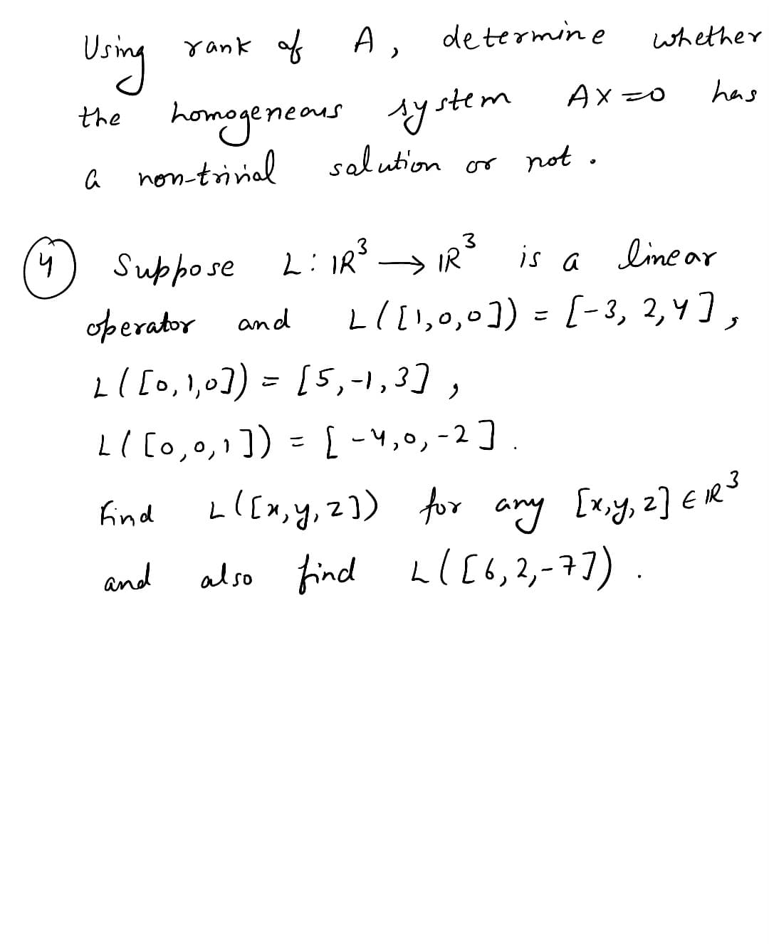 determine
Using
rank of A,
the homogeneous system
a non-trivial
salution
or not.
Ax=o
whether
has
(4) Suppose L: IR³ → IR³ is a
operator and
L ( [0,1,0]) = [5,-1,3],
L( [0,0,1]) = [-4, 0, -2].
find
and
is a linear
L ( [1,0,0]) = [-3, 2, 4],
L[[x, y, 2]) for any [x,y, 2] E1³
also find L([6,2₁-7]).