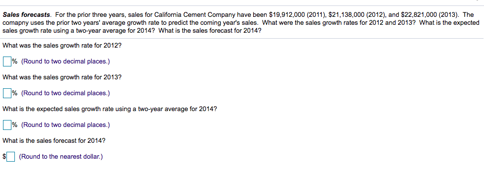 Sales forecasts. For the prior three years, sales for California Cement Company have been $19,912,000 (2011), $21,138,000 (2012), and $22,821,000 (2013). The
comapny uses the prior two years' average growth rate to predict the coming year's sales. What were the sales growth rates for 2012 and 2013? What is the expected
sales growth rate using a two-year average for 2014? What is the sales forecast for 2014?
What was the sales growth rate for 2012?
|% (Round to two decimal places.)
What was the sales growth rate for 2013?
|% (Round to two decimal places.)
What is the expected sales growth rate using a two-year average for 2014?
% (Round to two decimal places.)
What is the sales forecast for 2014?
$
(Round to the nearest dollar.)
