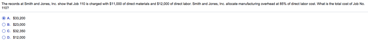 The records at Smith and Jones, Inc. show that Job 110 is charged with $11,000 of direct materials and $12,000 of direct labor. Smith and Jones, Inc. allocate manufacturing overhead at 85% of direct labor cost. What is the total cost of Job No.
110?
O A. $33,200
O B. $23,000
O C. $32,350
O D. $12,000
