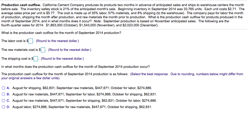 Production cash outflow. California Cement Company produces its products two months in advance of anticipated sales and ships to warehouse centers the month
before sale. The inventory safety stock is 21% of the anticipated month's sale. Beginning inventory in September 2014 was 33,765 units. Each unit costs $2.71. The
average sales price per unit is $5.77. The cost is made up of 35% labor, 57% materials, and 8% shipping (to the warehouse). The company pays for labor the month
of production, shipping the month after production, and raw materials the month prior to production. What is the production cash outflow for products produced in the
month of September 2014, and
fourth-quarter sales for 2014: $1,863,000 (October), $1,543,000 (November), and $2,023,000 (December).
what months does it occur? Note: September production is based on November anticipated sales. The following are the
What is the production cash outflow for the month of September 2014 production?
The labor cost is $
(Round to the nearest dollar.)
The raw materials cost is $ |. (Round to the nearest dollar.)
The shipping cost is $
(Round to the nearest dollar.)
In what months does the production cash outflow for the month of September 2014 production occur?
The production cash outflow for the month of September 2014 production is as follows: (Select the best response. Due to rounding, numbers below might differ from
your original answers a few dollar units)
O A. August for shipping, $62,831; September raw materials, $447,671; October for labor, $274,886.
O B. August for raw materials, $447,671; September for labor, $274,886; October for shipping, $62,831.
OC. August for raw materials, $447,671; September for shipping, $62,831; October for labor, $274,886.
O D. August labor, $274,886; September for raw materials, $447,671; October for shipping, $62,831.
