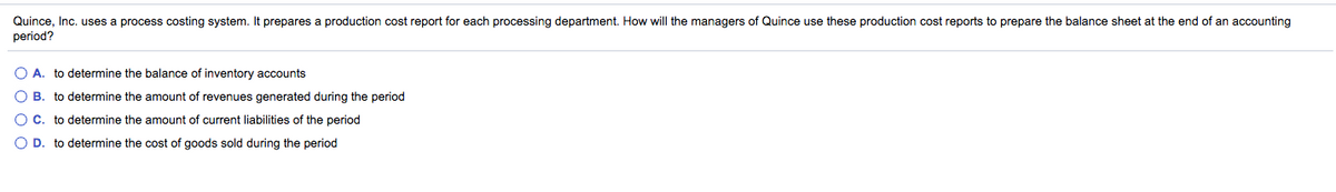 Quince, Inc. uses a process costing system. It prepares a production cost report for each processing department. How will the managers of Quince use these production cost reports to prepare the balance sheet at the end of an accounting
period?
O A. to determine the balance of inventory accounts
O B. to determine the amount of revenues generated during the period
O C. to determine the amount of current liabilities of the period
O D. to determine the cost of goods sold during the period
