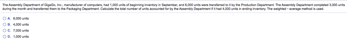 The Assembly Department of GigaGo, Inc., manufacturer of computers, had 1,000 units of beginning inventory in September, and 6,000 units were transferred to it by the Production Department. The Assembly Department completed 3,000 units
during the month and transferred them to the Packaging Department. Calculate the total number of units accounted for by the Assembly Department if it had 4,000 units in ending inventory. The weighted - average method is used.
O A. 6,000 units
O B. 4,000 units
O C. 7,000 units
O D. 1,000 units
