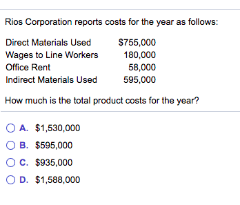 Rios Corporation reports costs for the year as follows:
Direct Materials Used
$755,000
Wages to Line Workers
Office Rent
180,000
58,000
595,000
Indirect Materials Used
How much is the total product costs for the year?
O A. $1,530,000
O B. $595,000
OC. $935,000
O D. $1,588,000
