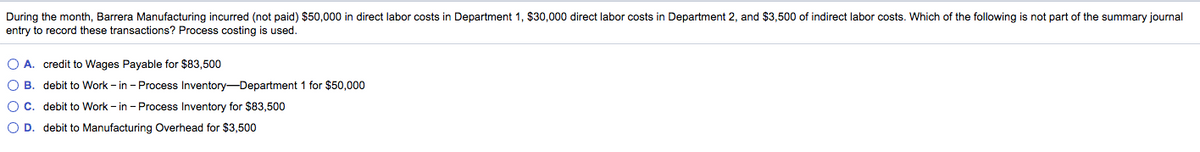 During the month, Barrera Manufacturing incurred (not paid) $50,000 in direct labor costs in Department 1, $30,000 direct labor costs in Department 2, and $3,500 of indirect labor costs. Which of the following is not part of the summary journal
entry to record these transactions? Process costing is used.
O A. credit to Wages Payable for $83,500
O B. debit to Work - in - Process Inventory-Department 1 for $50,000
OC. debit to Work - in - Process Inventory for $83,500
O D. debit to Manufacturing Overhead for $3,500
