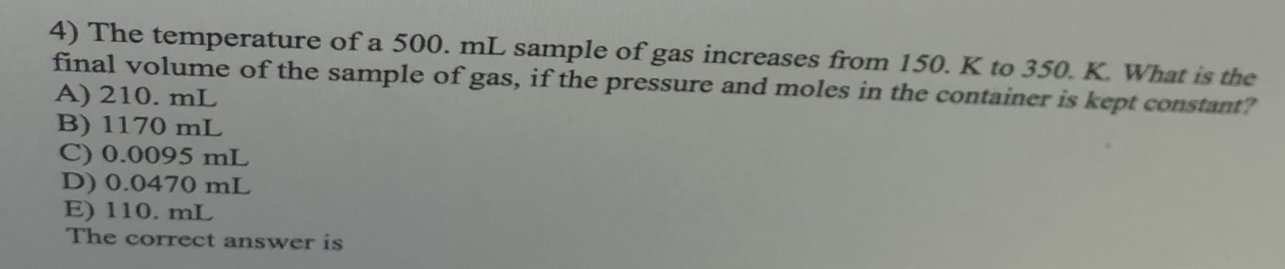4) The temperature of a 500. mL sample of gas increases from 150. K to 350. K. What is the
final volume of the sample of gas, if the pressure and moles in the container is kept constant?
A) 210. mL
B) 1170 mL
C) 0.0095 mL
D) 0.0470 mL
E) 110. mL
