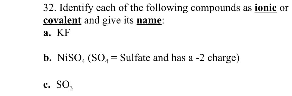 32. Identify each of the following compounds as ionic or
covalent and give its name:
a. KF
b. NiSO, (SO, = Sulfate and has a -2 charge)
c. SO3

