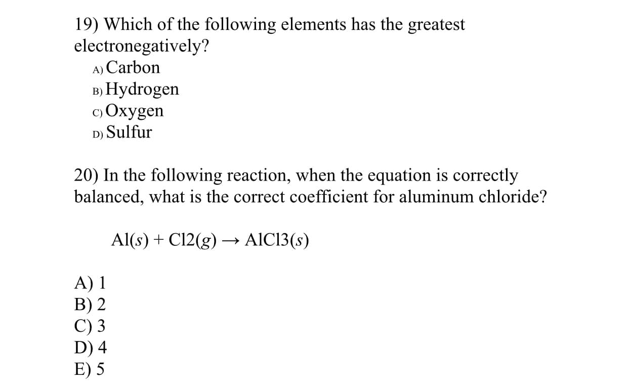 19) Which of the following elements has the greatest
electronegatively?
A) Carbon
в) Нydrogen
c) Oxygen
D) Sulfur
20) In the following reaction, when the equation is correctly
balanced, what is the correct coefficient for aluminum chloride?
Al(s) + C12(g) –→ AIC13(s)
A) 1
B) 2
C) 3
D) 4
E) 5
