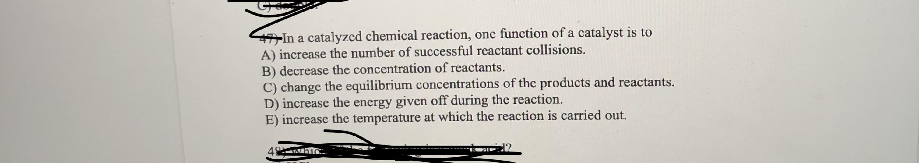 47)In a catalyzed chemical reaction, one function of a catalyst is to
A) increase the number of successful reactant collisions.
B) decrease the concentration of reactants.
C) change the equilibrium concentrations of the products and reactants.
D) increase the energy given off during the reaction.
E) increase the temperature at which the reaction is carried out.
