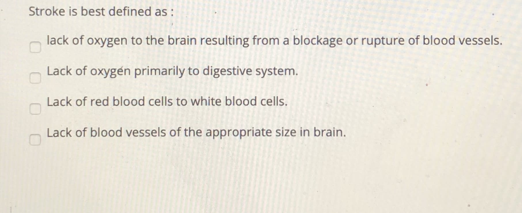 Stroke is best defined as:
lack of oxygen to the brain resulting from a blockage or rupture of blood vessels.
Lack of oxygen primarily to digestive system.
Lack of red blood cells to white blood cells.
Lack of blood vessels of the appropriate size in brain.
