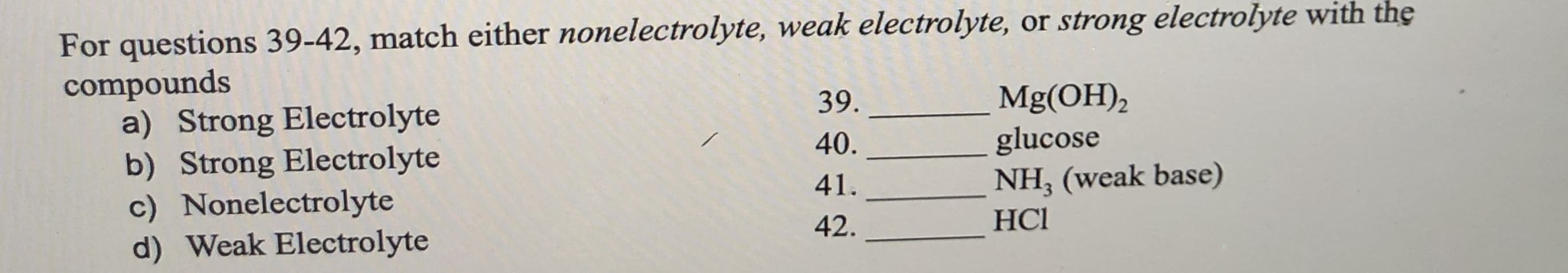 For questions 39-42, match either nonelectrolyte, weak electrolyte, or strong electrolyte with the
compounds
a) Strong Electrolyte
b) Strong Electrolyte
c) Nonelectrolyte
d) Weak Electrolyte
Mg(OH),
glucose
NH, (weak base)
39.
40.
41.
42.
HCl
