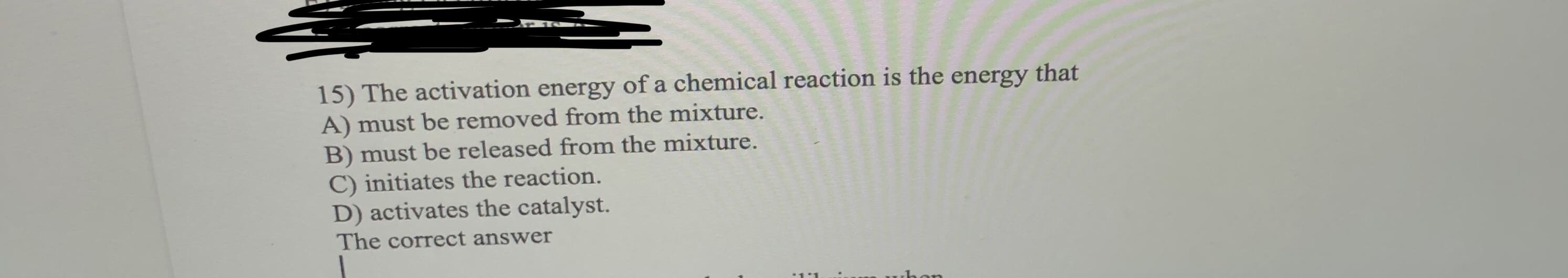 15) The activation energy of a chemical reaction is the energy
A) must be removed from the mixture.
that
B) must be released from the mixture.
initiates the reaction.
D) activates the catalyst.
