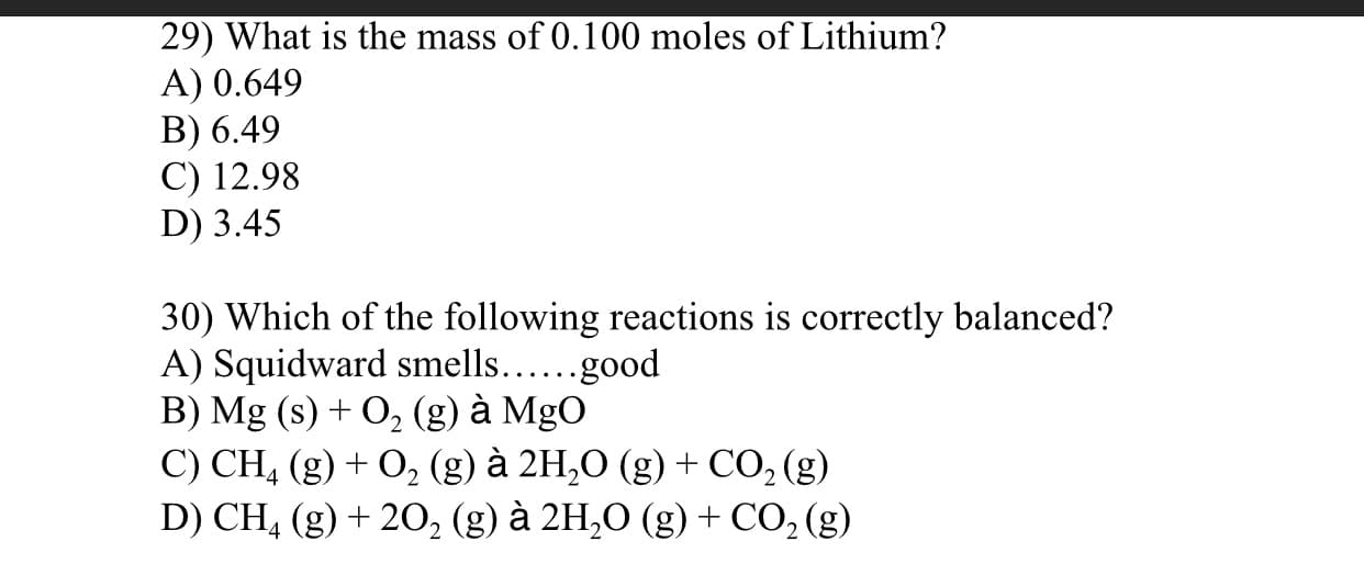 29) What is the mass of 0.100 moles of Lithium?
A) 0.649
B) 6.49
C) 12.98
D) 3.45
30) Which of the following reactions is correctly balanced?
A) Squidward smells....good
B) Mg (s) + O, (g) à MgO
C) CH, (g) + O, (g) à 2H,O (g) + CO, (g)
D) CH, (g) + 20, (g) à 2H,O (g) + CO, (g)
