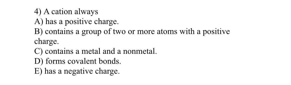 4) A cation always
A) has a positive charge.
B) contains a group of two or more atoms with a positive
charge.
C) contains a metal and a nonmetal.
D) forms covalent bonds.
E) has a negative charge.
