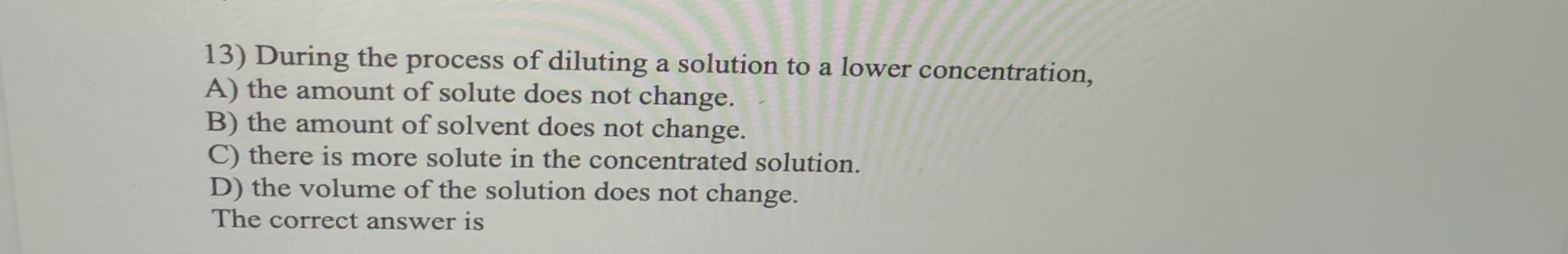 13) During the process of diluting a solution to a lower concentration,
A) the amount of solute does not change.
B) the amount of solvent does not change.
C) there is more solute in the concentrated solution.
D) the volume of the solution does not change.
The correct answer is
