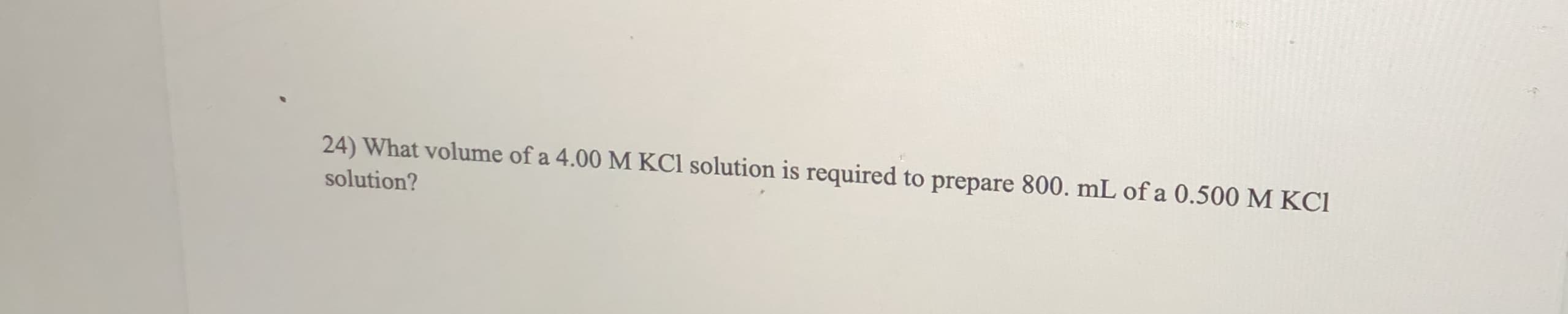 24) What volume of a 4.00 M KCI solution is required to prepare 800. mL of a 0.500 M KCI
solution?
