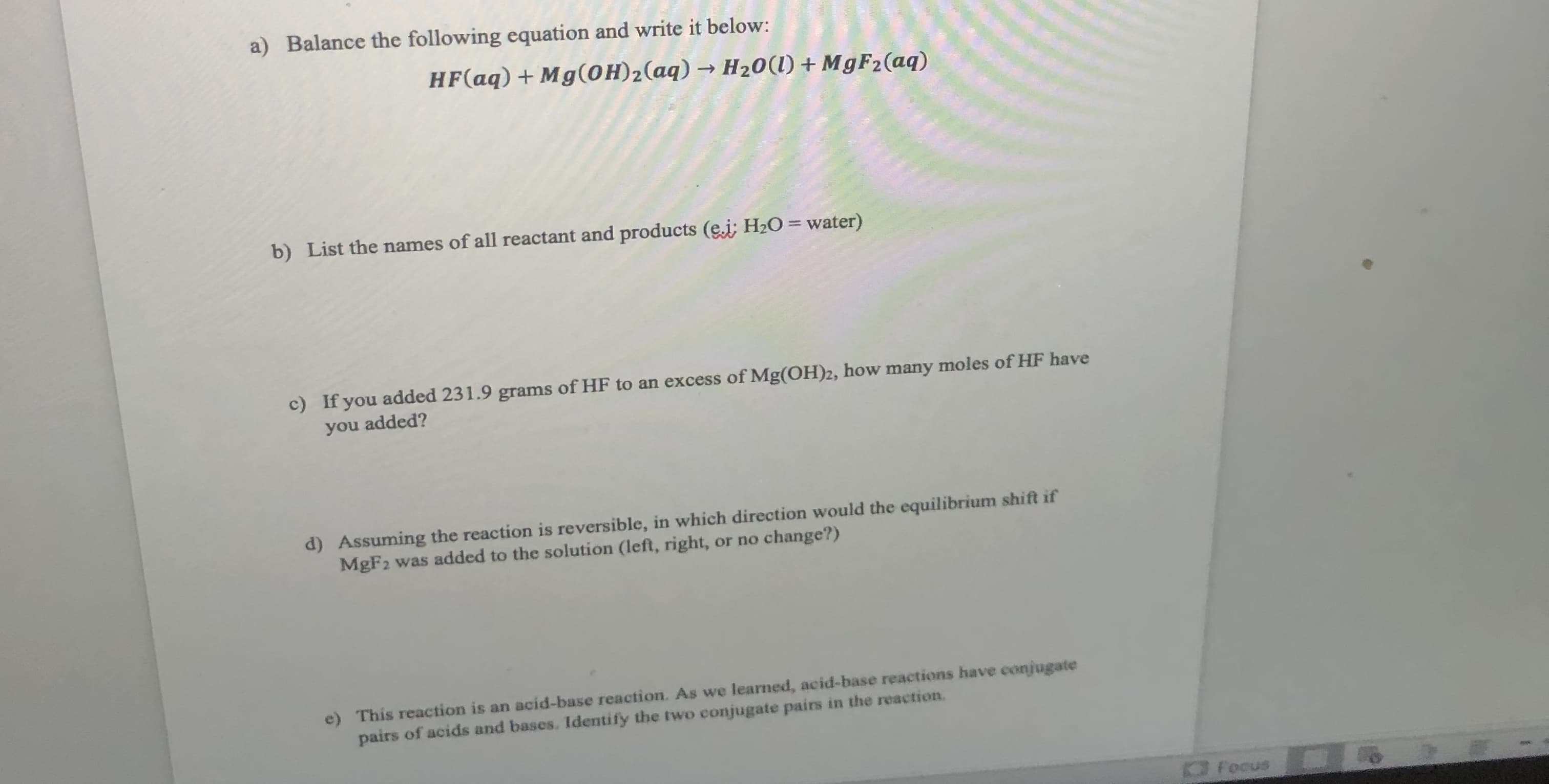 a) Balance the following equation and write it below:
HF(aq) + Mg(OH)2(aq) → H20(1)+ M9F2(aq)
b) List the names of all reactant and products (e.i; H2O = water)
c) If you added 231.9 grams of HF to an excess of Mg(OH)2, how many moles of HF have
you added?

