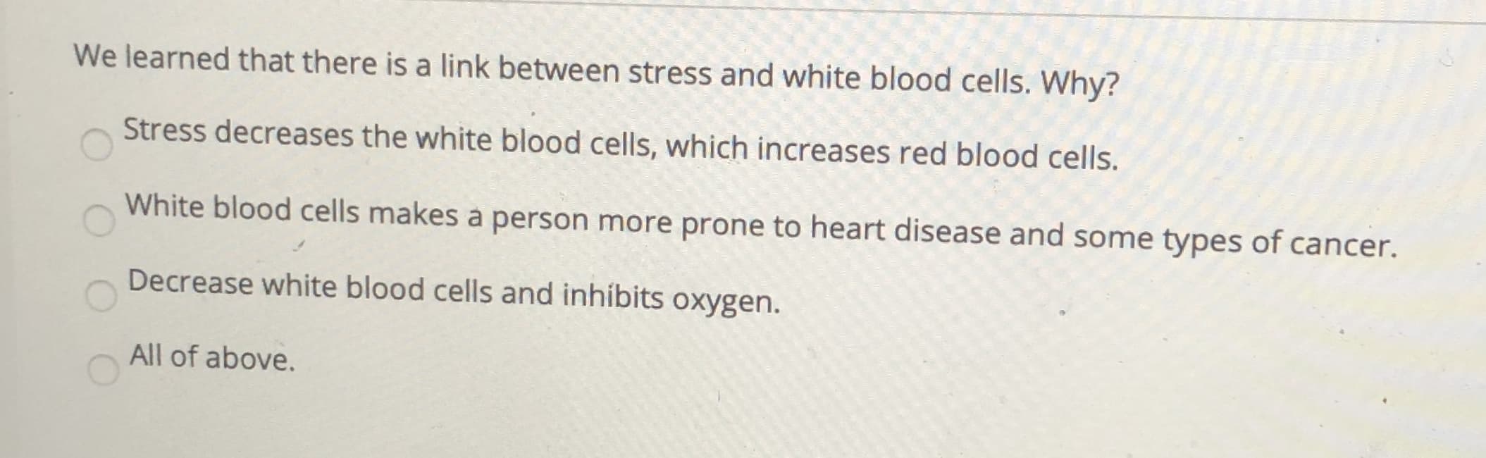 We learned that there is a link between stress and white blood cells. Why?
Stress decreases the white blood cells, which increases red blood cells.
White blood cells makes a person more prone to heart disease and some types of cancer.
Decrease white blood cells and inhibits oxygen.
All of above.
