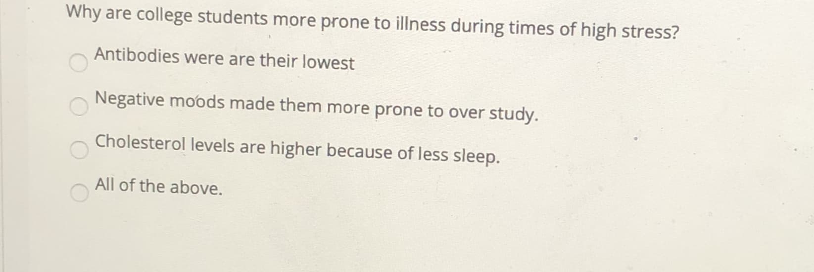 Why are college students more prone to illness during times of high stress?
Antibodies were are their lowest
Negative moods made them more prone to over study.
Cholesterol levels are higher because of less sleep.
All of the above.
