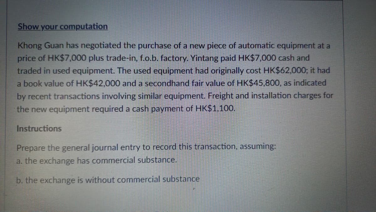 Show your computation
Khong Guan has negotiated the purchase of a new piece of automatic equipment at a
price of HK$7,000 plus trade-in, f.o.b. factory. Yintang paid HK$7,000 cash and
traded in used equipment. The used equipment had originally cost HK$62,000; it had
a book value of HK$42,000 and a secondhand fair value of HK$45,800, as indicated
by recent transactions involving similar equipment. Freight and installation charges for
the new equipment required a cash payment of HK$1,100.
Instructions
Prepare the general journal entry to record this transaction, assuming
a. the exchange has commercial substance.
b. the exchange is without commercial substance
