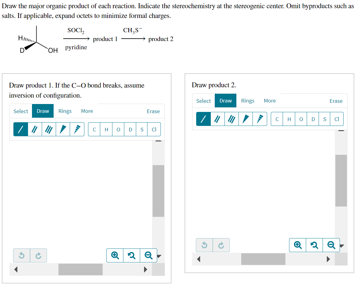 Draw the major organic product of each reaction. Indicate the stereochemistry at the stereogenic center. Omit byproducts such as
salts. If applicable, expand octets to minimize formal charges.
SOCI₂
CH₂S
OH Pyridine
Hll.
D
product 1
Draw product 1. If the C-O bond breaks, assume
inversion of configuration.
Select Draw Rings More
G
product 2
Erase
с H O D S cl
Q2Q
Draw product 2.
Select Draw Rings More
15
с
H O
Erase
D S cl
2 Q