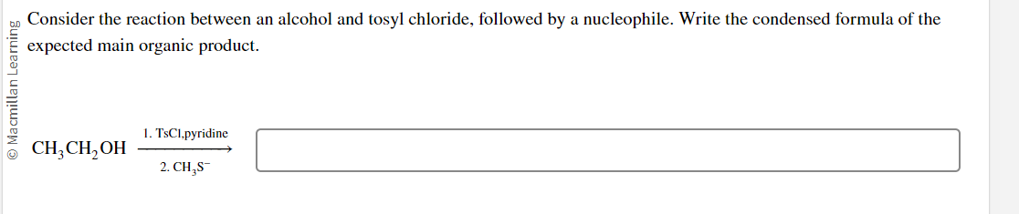 Ⓒ Macmillan Learning
Consider the reaction between an alcohol and tosyl chloride, followed by a nucleophile. Write the condensed formula of the
expected main organic product.
CH3CH₂OH
1. TsC1,pyridine
2. CH₂S-