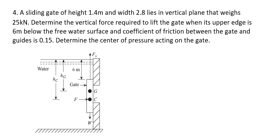 4. A sliding gate of height 1.4m and width 2.8 lies in vertical plane that weighs
25kN. Determine the vertical force required to lift the gate when its upper edge is
6m below the free water surface and coefficient of friction between the gate and
guides is 0.15. Determine the center of pressure acting on the gate.
AF,
Water
6 m
hG
hc
|Gate -
F -
W
