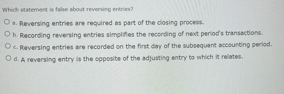 Which statement is false about reversing entries?
a. Reversing entries are required as part of the closing process.
b. Recording reversing entries simplifies the recording of next period's transactions.
C.
Reversing entries are recorded on the first day of the subsequent accounting period.
O d. A reversing entry is the opposite of the adjusting entry to which it relates.