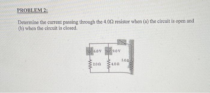PROBLEM 2:
Determine the current passing through the 4.02 resistor when (a) the circuit is open and
(b) when the circuit is closed.
6.0 V
9.0 V
5.0n
4.00
2.00
ww
