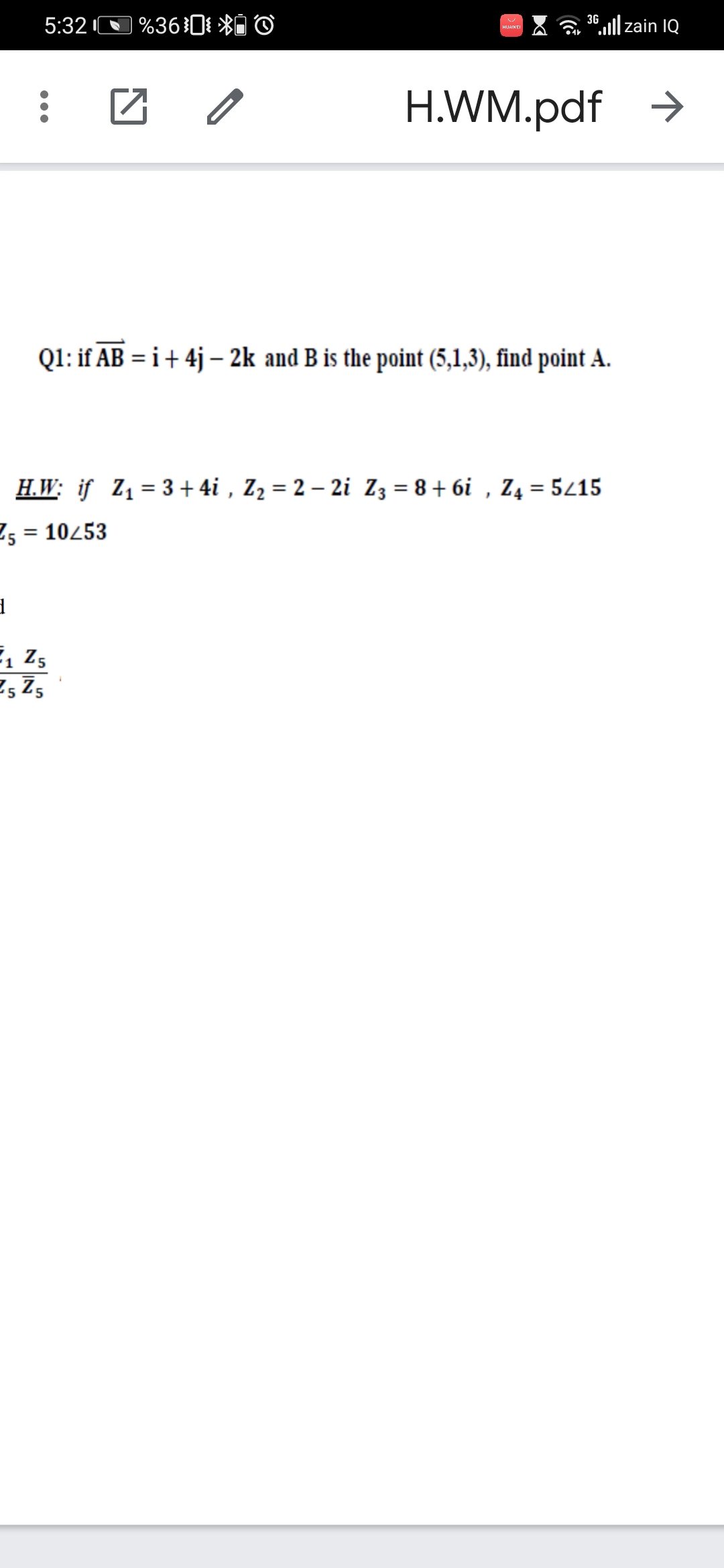 %36}0{ *Ô ©
3G
5:32
6,l|zain IQ
H.WM.pdf >
Q1: if AB = i+ 4j – 2k and B is the point (5,1,3), find point A.
H.W: if Z1= 3+ 4i , Z2 = 2 – 2i Z3 = 8 + 6i , Z4 = 5/15
E5 = 10253
, z,
