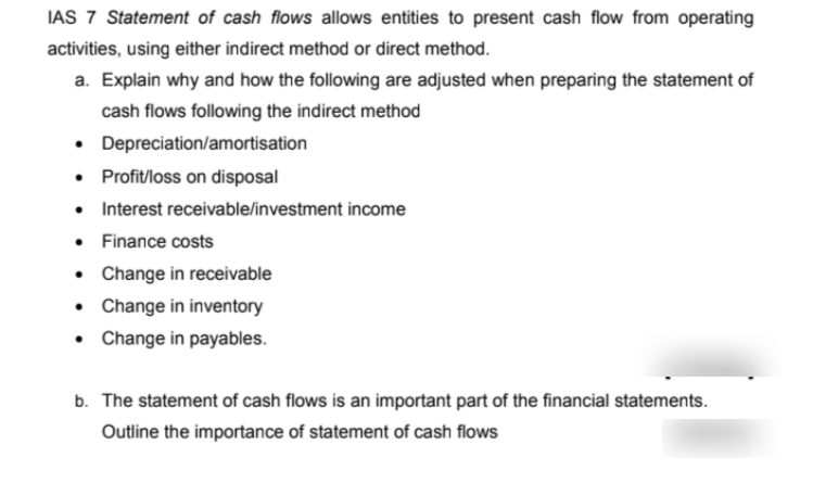 IAS 7 Statement of cash flows allows entities to present cash flow from operating
activities, using either indirect method or direct method.
a. Explain why and how the following are adjusted when preparing the statement of
cash flows following the indirect method
• Depreciation/amortisation
• Profit/loss on disposal
• Interest receivable/investment income
• Finance costs
• Change in receivable
• Change in inventory
• Change in payables.
b. The statement of cash flows is an important part of the financial statements.
Outline the importance of statement of cash flows
