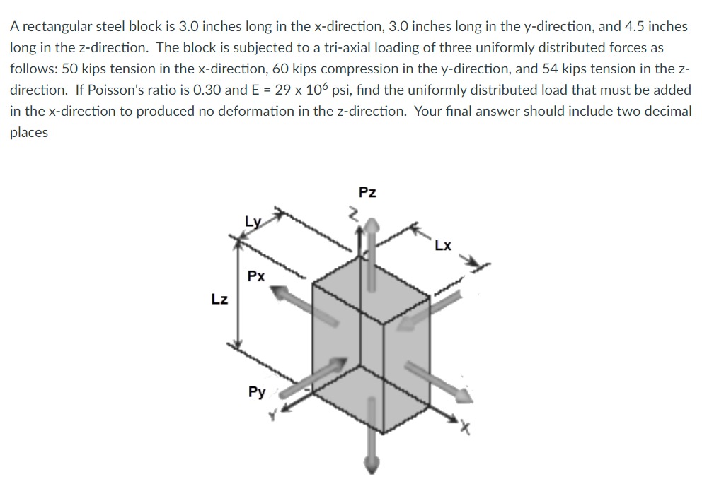 A rectangular steel block is 3.0 inches long in the x-direction, 3.0 inches long in the y-direction, and 4.5 inches
long in the z-direction. The block is subjected to a tri-axial loading of three uniformly distributed forces as
follows: 50 kips tension in the x-direction, 60 kips compression in the y-direction, and 54 kips tension in the z-
direction. If Poisson's ratio is 0.30 and E = 29 x 106 psi, find the uniformly distributed load that must be added
in the x-direction to produced no deformation in the z-direction. Your final answer should include two decimal
places
Pz
Lx
Px
Lz
Ру
