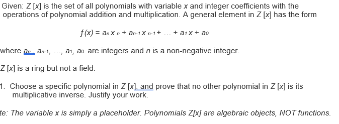 Given: Z [x] is the set of all polynomials with variable x and integer coefficients with the
operations of polynomial addition and multiplication. A general element in Z [x] has the form
f(x) = an X n + an-1 X n-1+ ... + a1 x + ao
where an, an-1, .., a1, ao are integers and n is a non-negative integer.
Z [x] is a ring but not a field.
1. Choose a specific polynomial in Z [x\_ and prove that no other polynomial in Z [x] is its
multiplicative inverse. Justify your work.
te: The variable x is simply a placeholder. Polynomials Z[x] are algebraic objects, NOT functions.
